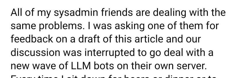 All of my sysadmin friends are dealing with the same problems. I was asking one of them for feedback on a draft of this article and our discussion was interrupted to go deal with a new wave of LLM bots on their own server.