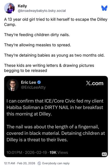 Kelly @broadwaybabyto.bsky.social:
A 13 year old girl tried to kill herself to escape the Dilley Camp.
They're feeding children dirty nails.
They're allowing measles to spread.
They're detaining babies as young as two months old.
These kids are writing letters & drawing pictures begging to be released

Eric Lee @EricLeeAtty:
I can confirm that ICE/Core Civic fed my client Habiba Soliman a DIRTY NAIL in her breakfast this morning at Dilley.
The nail was about the length of a fingernail, covered in black material. Detaining children at Dilley is a threat to their lives.