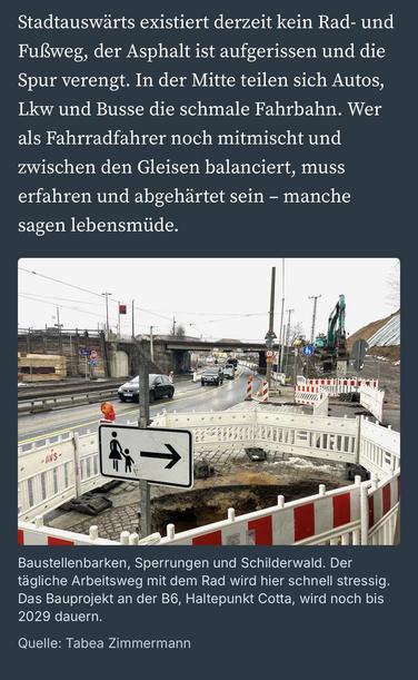 Stadtauswärts existiert derzeit kein Rad- und Fußweg, der Asphalt ist aufgerissen und die Spur verengt. In der Mitte teilen sich Autos, Lkw und Busse die schmale Fahrbahn. Wer als Fahrradfahrer noch mitmischt und zwischen den Gleisen balanciert, muss erfahren und abgehärtet sein - manche sagen lebensmüde.
•AVS•
Baustellenbarken, Sperrungen und Schilderwald. Der tägliche Arbeitsweg mit dem Rad wird hier schnell stressig.
Das Bauprojekt an der B6, Haltepunkt Cotta, wird noch bis
2029 dauern.
Quelle: Tabea Zimmermann