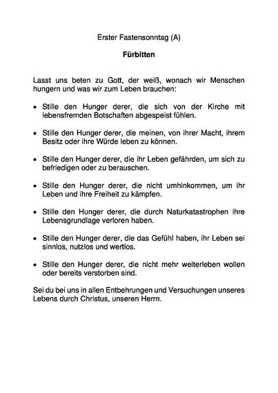 Erster Fastensonntag (A)

Fürbitten


Lasst uns beten zu Gott, der weiß, wonach wir Menschen hungern und was wir zum Leben brauchen:

•	Stille den Hunger derer, die sich von der Kirche mit lebensfremden Botschaften abgespeist fühlen.

•	Stille den Hunger derer, die meinen, von ihrer Macht, ihrem Besitz oder ihre Würde leben zu können.

•	Stille den Hunger derer, die ihr Leben gefährden, um sich zu befriedigen oder zu berauschen.

•	Stille den Hunger derer, die nicht umhinkommen, um ihr Leben und ihre Freiheit zu kämpfen.  

•	Stille den Hunger derer, die durch Naturkatastrophen ihre Lebensgrundlage verloren haben.

•	Stille den Hunger derer, die das Gefühl haben, ihr Leben sei sinnlos, nutzlos und wertlos.

•	Stille den Hunger derer, die nicht mehr weiterleben wollen oder bereits verstorben sind.

Sei du bei uns in allen Entbehrungen und Versuchungen unseres Lebens durch Christus, unseren Herrn.