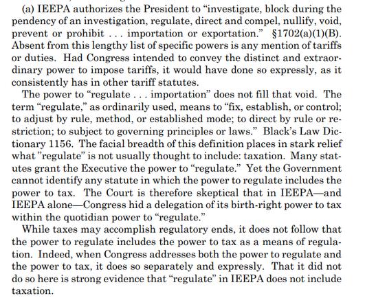 (a) IEEPA authorizes the President to “investigate, block during the
pendency of an investigation, regulate, direct and compel, nullify, void,
prevent or prohibit . . . importation or exportation.” §1702(a)(1)(B).
Absent from this lengthy list of specific powers is any mention of tariffs
or duties. Had Congress intended to convey the distinct and extraordinary power to impose tariffs, it would have done so expressly, as it
consistently has in other tariff statutes.
The power to “regulate . . . importation” does not fill that void. The
term “regulate,” as ordinarily used, means to “fix, establish, or control;
to adjust by rule, method, or established mode; to direct by rule or restriction; to subject to governing principles or laws.” Black’s Law Dictionary 1156. The facial breadth of this definition places in stark relief
what ”regulate” is not usually thought to include: taxation. Many statutes grant the Executive the power to “regulate.” Yet the Government
cannot identify any statute in which the power to regulate includes the
power to tax. The Court is therefore skeptical that in IEEPA—and
IEEPA alone—Congress hid a delegation of its birth-right power to tax
within the quotidian power to “regulate.”
While taxes may accomplish regulatory ends, it does not follow that
the power to regulate includes the power to tax as a means of regulation. Indeed, when Congress addresses both the power to regulate and
the power to tax, it does so separately and expressly. That it did not
do 