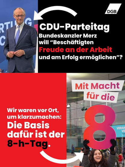 Gegenüberstellung: Bild von Merz auf dem CDU-Parteitag mit dem Text: Bundeskanzler Merz will "Beschäftigten Freude an der Arbeit und am Erfolg ermöglichen"? Und Bild von DGB-Aktion vor dem Parteitag unter dem Slogan "Mit Macht für die 8!" Wir waren vor Ort, um klarzumachen: Die Basis dafür ist der 8-h-Tag.