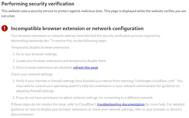Performing security verification This website uses a security service to protect against malicious bots. This page is displayed while the website verifies you are not a bot. Incompatible browser extension or network configuration Your browser extensions or network settings have blocked the security verification process required by electroblog.hashnode.dev. To resolve this, try the following steps: Temporarily disable browser extensions: Go to your browser settings. Locate your browser extensions and temporarily disable them. Once browser extensions are disabled, refresh this page. Check your network settings: Verify if your internet or firewall settings have blocked your device from reaching “challenges.cloudflare.com”. You may need to consult your operating system's help documentation or your network administrator for guidance on adjusting firewall settings. If you do not have permission to adjust network settings, try connecting to a different network. If these steps do not resolve the issue, refer to Cloudflare's troubleshooting documentation for more help. For detailed guidance on how to disable your browser extensions or check your network settings, refer to your browser or device’s documentation.