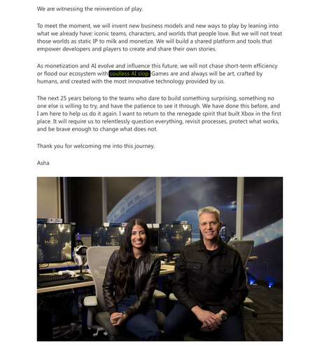 We are witnessing the reinvention of play.

To meet the moment, we will invent new business models and new ways to play by leaning into what we already have: iconic teams, characters, and worlds that people love. But we will not treat those worlds as static IP to milk and monetize. We will build a shared platform and tools that empower developers and players to create and share their own stories.

As monetization and AI evolve and influence this future, we will not chase short-term efficiency or flood our ecosystem with soulless AI slop. Games are and always will be art, crafted by humans, and created with the most innovative technology provided by us.

The next 25 years belong to the teams who dare to build something surprising, something no one else is willing to try, and have the patience to see it through. We have done this before, and I am here to help us do it again. I want to return to the renegade spirit that built Xbox in the first place. It will require us to relentlessly question everything, revisit processes, protect what works, and be brave enough to change what does not.

Thank you for welcoming me into this journey.