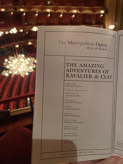 The Metropolitan Opera
2025-26 SEASON
The 11th Metropolitan Opera performance of
THE AMAZING
ADVENTURES OF
KAVALIER & CLAY
CONDUCTOR
Michael Christie
IN ORDER OF VOCAL APPEARANCE
SARAH KAVALIER
Lauren Snouffer
JOE KAVALIER
Andrzej Filonczyk
GERHARD
Craig Colclough
SAM CLAY
Miles Mykkanen
ESTHER KLAYMAN
Margaret Gawrysiak
SOLOMON KAVALIER
Richard Croft
SHELDON ANAPOL
Patrick Carfizzi
ESTELLE KAVALIER
Ellie Dehn
Saturday, February 21, 2026, 7:30-10:25PM
* Graduate
Lindeman
Developm