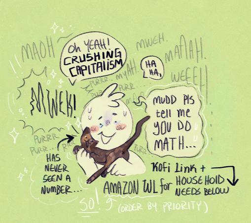 A silly and lighthearted doodle of my sona holding my new kitten Mudd (a small tortie kitten I found on a walk, she is very chatty and has never done math, let alone seen a number). I am speaking over her incessant chitter chatter while she awkwardly rolls around nuzzling my face.
"Oh, Yeah! CRUSHING Capitalism."
"Ha Ha,"
"Mudd please tell me you do math..."
My sona looks visibly concerned as miss Mudd meows on with 0 care. Mudd no caare style. The image has a small caption at the bottom that reads "Kofi Link + Amazon Wishlist for Household needs below!"