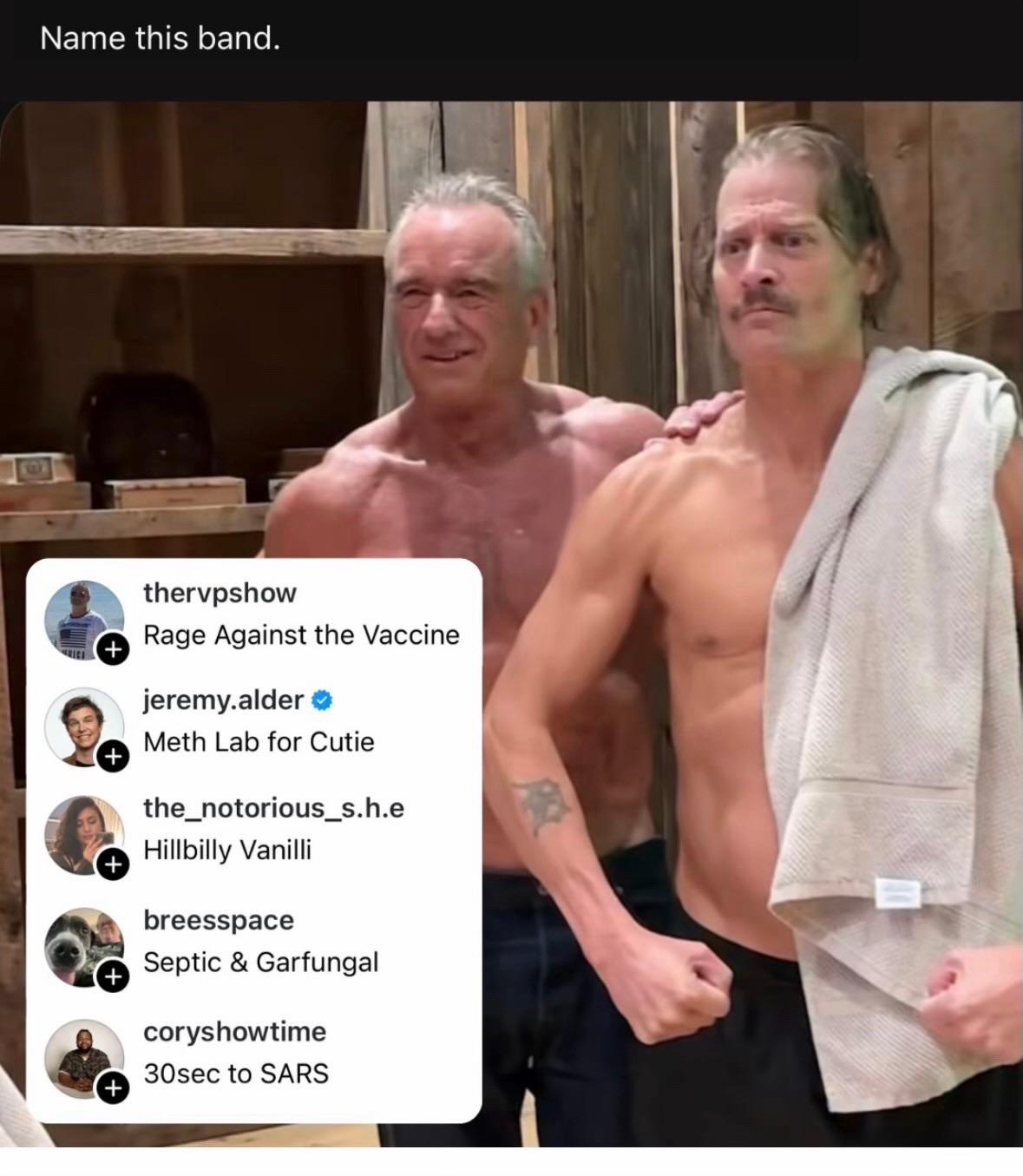 IG post of a screenshot from that nauseating “workout” video with RFK Jr. and Kid Rock, captioned “Name this band.” Inset are five takes: - Rage Against the Vaccine (thervpshow) - Meth Lab for Cutie (jeremy.alder) - Hillbilly Vanilli (the_notorious_s.h.e.) - Septic & Garfungal (breesspace) - 30sec to SARS (coryshowtime)