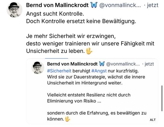 Bernd von Mallinckrodt
@vonmallinck... • jetzt
Angst sucht Kontrolle.
Doch Kontrolle ersetzt keine Bewältigung.
Je mehr Sicherheit wir erzwingen, desto weniger trainieren wir unsere Fähigkeit mit Unsicherheit zu leben.
Bernd von Mallinckrodt 4 @vonmallinck... • jetzt #Sicherheit beruhigt #Angst nur kurzfristig.
Wird sie zur Dauerstrategie, wächst die innere Unsicherheit im Hintergrund weiter.
Vielleicht entsteht Resilienz nicht durch
Eliminierung von Risiko ...
sondern durch die Erfahrung, es bewältigen zu
Können.🖖