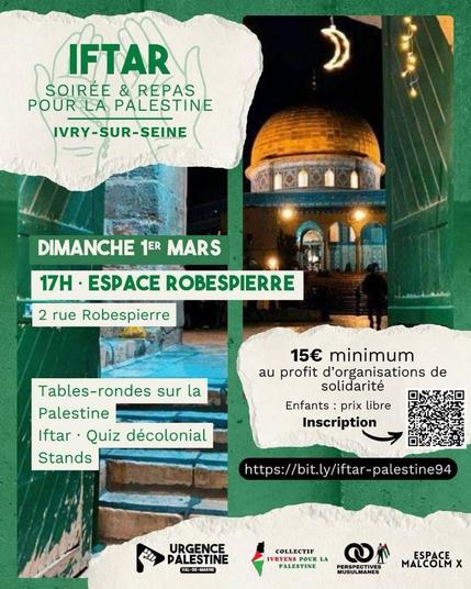 À l’occasion du mois béni du Ramadan, Urgence Palestine 94 organise son 3ᵉ Iftar pour la Palestine. Un moment à la fois éthique et politique pour réaffirmer notre soutien indéfectible à un peuple en lutte pour sa libération, dénoncer le génocide en cours à Gaza perpétré par l’État colonial d’Israël, ainsi que l’oppression coloniale et l’occupation qui privent le peuple palestinien de ses droits fondamentaux.

La cause palestinienne est aujourd’hui un front central dans le combat global contre l’injustice, l’islamophobie, le fascisme, le colonialisme et l’impérialisme. Elle nous engage toutes et tous. Elle est un appel oummatique à la justice, à la dignité et à la responsabilité collective. De Gaza à Jérusalem, le peuple palestinien incarne le Soumoud : fermeté, persévérance et refus de disparaître face à l’oppresseur sioniste.

Dans le 94, cet Iftar doit être un point d’organisation et de mobilisation. Un espace où l’émotion devient engagement durable, où la solidarité se transforme en rapport de force, et où la foi se traduit en action concrète contre l’ordre colonial. Nous nous inscrivons dans l’héritage des grandes luttes de libération en Algérie, à Haïti, au Vietnam et en Afrique du Sud, convaincus qu’aucun système colonial ne résiste à un peuple uni et déterminé. Nous puisons également notre force dans la constance des fidèles en ribat à la mosquée Al-Aqsa à Jérusalem, première des deux qiblas et troisième lieu saint de l’islam, symbole vivant de résistance et de dignité