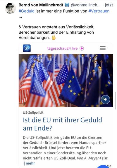 Bernd von Mallinckrodt & @vonmallinck... • jetzt
#Geduld ist immer eine Funktion von #Vertrauen
. . .
& Vertrauen entsteht aus Verlässlichkeit, Berechenbarkeit und der Einhaltung von Vereinbarungen.
tagesschau24 live
US-Zollpolitik
Ist die EU mit ihrer Geduld am Ende?
Die US-Zollpolitik bringt die EU an die Grenzen der Geduld - Brüssel fordert vom Handelspartner Verlässlichkeit. Und jetzt beraten die EU-
Verhandler in einer Sondersitzung über den noch nicht ratifizierten US-Zoll-Deal. Von A. Meyer-Feist. | mehr🖖
