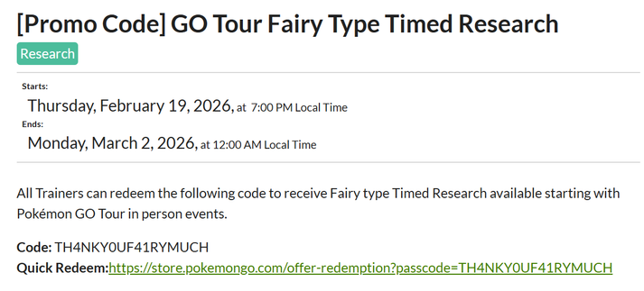 [Promo Code] GO Tour Fairy Type Timed Research
Research
Starts:
Thursday, February 19, 2026, at  7:00 PM Local Time
Ends:
Monday, March 2, 2026, at 12:00 AM Local Time
All Trainers can redeem the following code to receive Fairy type Timed Research available starting with Pokémon GO Tour in person events.

Code: TH4NKY0UF41RYMUCH
Quick Redeem:https://store.pokemongo.com/offer-redemption?passcode=TH4NKY0UF41RYMUCH