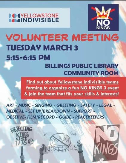 YELLOWSTONE
INDIVISIBLE

NO
KINGS
VOLUNTEER MEETING
TUESDAY MARCH 3
5:15-6:15 PM
BILLINGS PUBLIC LIBRARY
COMMUNITY ROOM
Find out about Yellowstone Indivisible teams
forming to organize a fun NO KINGS 3 event
& join the team that fits your skills & interests!
ART-MUSIC-SINGING - GREETING-SAFETY - LEGAL -
MEDICAL-SET UP/BREAKDOWN - SUPPORT -
OBSERVE-FILM/RECORD - GUIDE - PEACEKEEPERS
REJECTING
KINGS
SINCE
1776
NO!
NO
NO KINGS