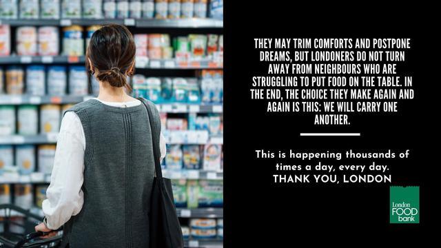 THEY MAY TRIM COMFORTS AND POSTPONE DREAMS, BUT LONDONERS DO NOT TURN AWAY FROM NEIGHBOURS WHO ARE STRUGGLING TO PUT FOOD ON THE TABLE. IN THE END, THE CHOICE THEY MAKE AGAIN AND AGAIN IS THIS: WE WILL CARRY ONE ANOTHER. This is happening thousands of times a day, every day. THANK YOU, LONDON London FOOD bank
