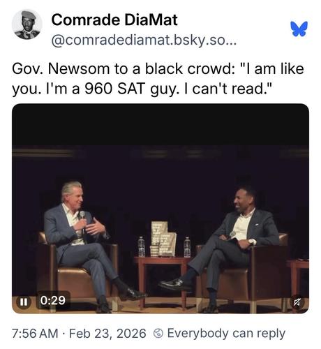 Comrade DiaMat (@comradediamat.bsky.social): 
Gov. Newsom to a black crowd: "I am like you. I'm a 960 SAT guy. I can't read."

[video of Newsom on stage at an interview where the mischaracterizing quotes are taken from]