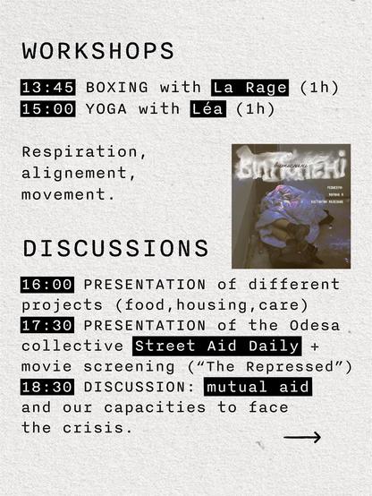 WORKSHOPS
13:45 BOXING with LA RAGE (1h)
15:00 YOGA with Léa (1h)
Respiration, alignement, movement.

DISCUSSIONS
16:00 PRESENTATION of different projects (food, housing,care)
17:30 PRESENTATION of the Odesa collective Street Aid Daily +  movie screening (“The Repressed”)
18:30 DISCUSSION: mutual aid and our capacities to face the crisis.