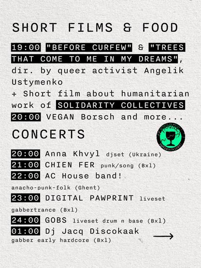 SHORT FILMS & FOOD
19:00 "BEFORE CURFEW" & "TREES THAT COME TO ME IN MY DREAMS", directed by queer activist Angelik Ustymenko

+ Short film about humanitarian work of SOLIDARITY COLLECTIVES
20:00 VEGAN Borsch and more...

CONCERTS
20:00 Anna Khvyl djset (Ukraine)
21:00 CHIEN FER punk/song (Brussels)
22:00 House band! anarcho-punk-folk (Ghent)
23:00 DIGITAL PAWPRINT liveset gabbertrance (Brussels)
24:00 GOBS liveset drum n base (Brussels)
01:00 Dj Jacq Discokaak gabber early hardcore (Brussels)