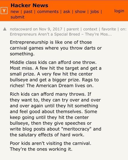 A screenshot from Y, saying:
Entrepreneurship is like one of those
carnival games where you throw darts or
something.

Middle class kids can afford one throw.
Most miss. A few hit the target and get a
small prize. A very few hit the center
bullseye and get a bigger prize. Rags to
riches! The American Dream lives on.
Rich kids can afford many throws. If
they want to, they can try over and over
and over again until they hit something
and feel good about themselves. Some
keep going until they hit the center
bullseye, then they give speeches or
write blog posts about "meritocracy" and
the salutary effects of hard work.

Poor kids aren't visiting the carnival.
They're the ones working it.