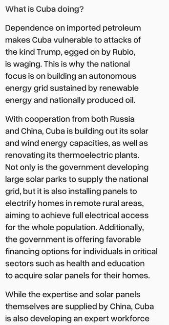 Excerpt from https://cpusaky.org/2026/02/23/cuba-resists-sovereignty-under-the-boot-of-u-s-imperialism/

What is Cuba doing? Dependence on imported petroleum makes Cuba vulnerable to attacks of the kind Trump, egged on by Rubio, is waging. This is why the national focus is on building an autonomous energy grid sustained by renewable energy and nationally produced oil. With cooperation from both Russia and China, Cuba is building out its solar and wind energy capacities, as well as renovating its thermoelectric plants. Not only is the government developing large solar parks to supply the national grid, but it is also installing panels to electrify homes in remote rural areas, aiming to achieve full electrical access for the whole population. Additionally, the government is offering favorable financing options for individuals in critical sectors such as health and education to acquire solar panels for their homes. While the expertise and solar panels themselves are supplied by China, Cuba is also developing an expert workforce