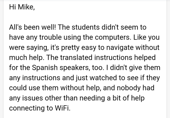 Hi Mike,
All's been well! The students didn't seem to
have any trouble using the computers. Like you
were saying, it's pretty easy to navigate without
much help. The translated instructions helped
for the Spanish speakers, too. | didn't give them
any instructions and just watched to see if they
could use them without help, and nobody had
any issues other than needing a bit of help
connecting to WiFi.