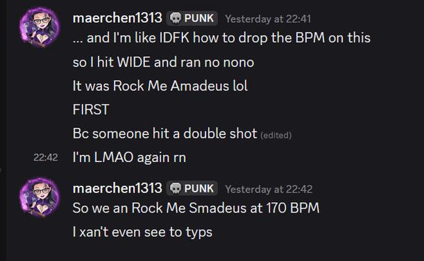 ... and I'm like IDFK how to drop the BPM on this
so I hit WIDE and ran no nono
It was Rock Me Amadeus lol
FIRST
Bc someone hit a double shot 
I'm LMAO again rn
So we an Rock Me Smadeus at 170 BPM
I xan't even see to typs