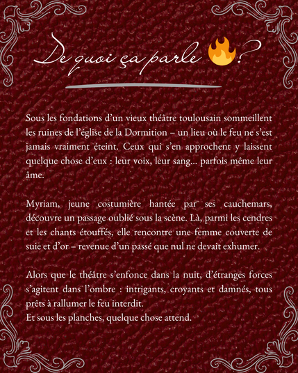 De quoi ça parle ? 

Sous les fondations d’un vieux théâtre toulousain sommeillent les ruines de l’église de la Dormition – un lieu où le feu ne s’est jamais vraiment éteint. Ceux qui s’en approchent y laissent quelque chose d’eux : leur voix, leur sang… parfois même leur âme.

Myriam, jeune costumière hantée par ses cauchemars, découvre un passage oublié sous la scène. Là, parmi les cendres et les chants étouffés, elle rencontre une femme couverte de suie et d’or – revenue d’un passé que nul ne devait exhumer.

Alors que le théâtre s’enfonce dans la nuit, d’étranges forces s’agitent dans l’ombre : intrigants, croyants et damnés, tous prêts à rallumer le feu interdit.

Et sous les planches, quelque chose attend.