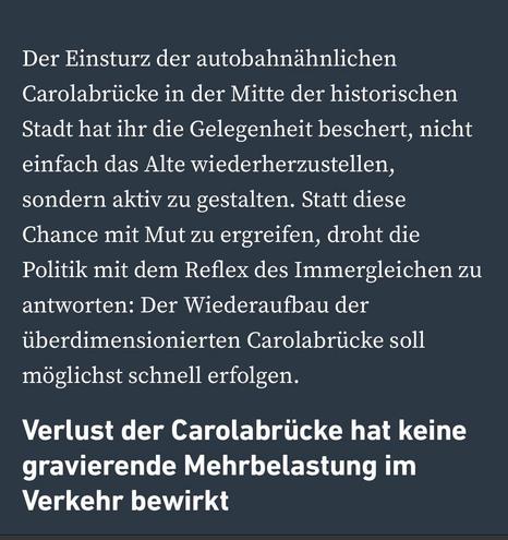 Der Einsturz der autobahnähnlichen Carolabrücke in der Mitte der historischen Stadt hat ihr die Gelegenheit beschert, nicht einfach das Alte wiederherzustellen, sondern aktiv zu gestalten. Statt diese Chance mit Mut zu ergreifen, droht die Politik mit dem Reflex des Immergleichen zu antworten: Der Wiederaufbau der überdimensionierten Carolabrücke soll möglichst schnell erfolgen.
Verlust der Carolabrücke hat keine gravierende Mehrbelastung im
Verkehr bewirkt
