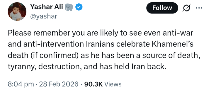 Yashar Ali (@ © [Follow Ff
@yashar
Please remember you are likely to see even anti-war
and anti-intervention Iranians celebrate Khamenei’s
death (if confirmed) as he has been a source of death,
tyranny, destruction, and has held Iran back.
8:04 pm: 28 Feb 2026 - 90.3K Views