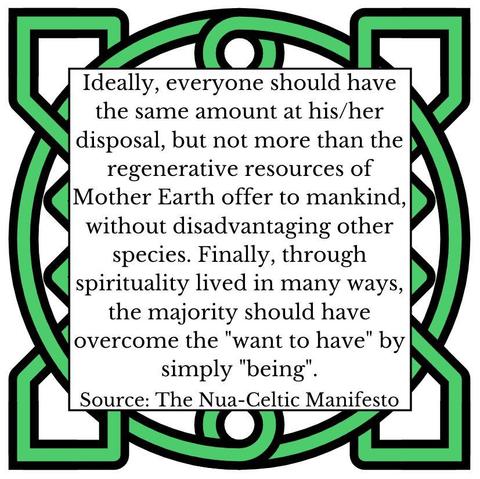 Ideally, everyone should have the same amount at his/her disposal, but not more than the regenerative resources of Mother Earth offer to mankind, without disadvantaging other species. Finally, through spirituality lived in many ways, the majority should have overcome the "want to have" by simply "being". Source: The Nua-Celtic Manifesto