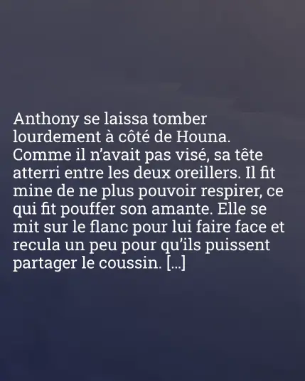 Anthony se laissa tomber lourdement à côté de Houna. Comme il n'avait pas visé, sa tête atterri entre les deux oreillers. Il fit mine de ne plus pouvoir respirer, ce qui fit pouffer son amante. Elle se mit sur le flanc pour lui faire face et recula un peu pour qu'ils puissent partager le coussin. […]