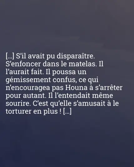 […] S'il avait pu disparaître. S'enfoncer dans le matelas. Il l'aurait fait. Il poussa un gémissement confus, ce qui n'encouragea pas Houna à s'arrêter pour autant. Il l'entendait même sourire. C'est qu'elle s'amusait à le torturer en plus ! […]