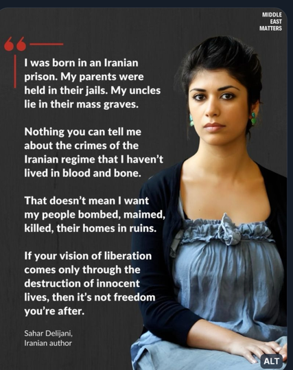 I was born in an Iranian prison. My parents were held in their jails. My uncles lie in their mass graves. Nothing you can tell me about the crimes of the Iranian regime that I haven’t lived in blood and bone. That doesn’t mean I want my people bombed, maimed, killed, their homes in ruins. If your vision of liberation comes only through the destruction of innocent lives, then it’s not freedom you’re after.”