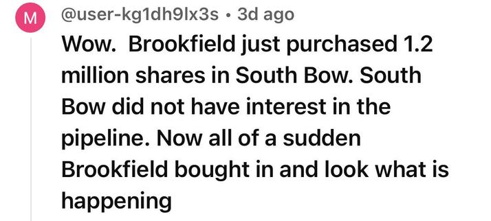 @user-kg1dh9Ix3s 
Wow. Brookfield just purchased 1.2
million shares in South Bow. South
Bow did not have interest in the
pipeline. Now all of a sudden
Brookfield bought in and look what is
happening