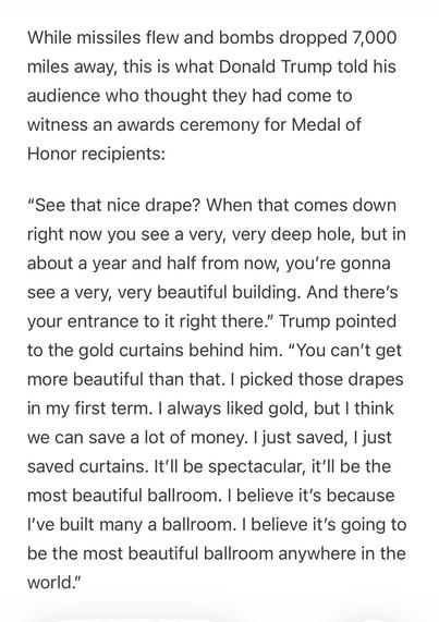 Text:
While missiles flew and bombs dropped 7,000 miles away, this is what Donald Trump told his audience who thought they had come to witness an awards ceremony for Medal of Honor recipients:

“See that nice drape? When that comes down right now you see a very, very deep hole, but in about a year and half from now, you’re gonna see a very, very beautiful building. And there’s your entrance to it right there.” Trump pointed to the gold curtains behind him. “You can’t get more beautiful than that. I picked those drapes in my first term. I always liked gold, but I think we can save a lot of money. I just saved, I just saved curtains. It’ll be spectacular, it’ll be the most beautiful ballroom. I believe it’s because I’ve built many a ballroom. I believe it’s going to be the most beautiful ballroom anywhere in the world.”