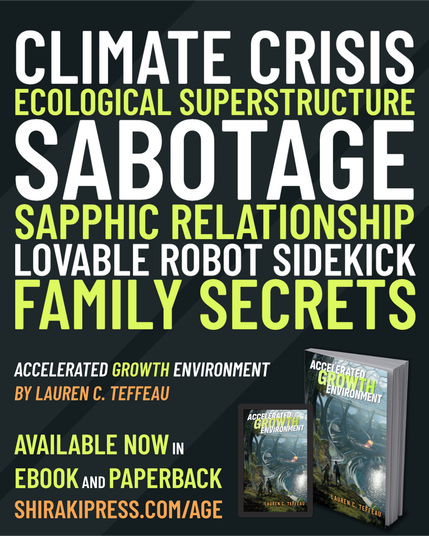 CLIMATE CRISIS
ECOLOGICAL SUPERSTRUCTURE
SABOTAGE
SAPPHIC RELATIONSHIP
LOVABLE ROBOT SIDEKICK
FAMILY SECRETS
ACCELERATED GROWTH ENVIRONMENT by Lauren C. Teffeau
Available now in ebook and paperback.
For information and ordering options, visit shirakipress.com/age