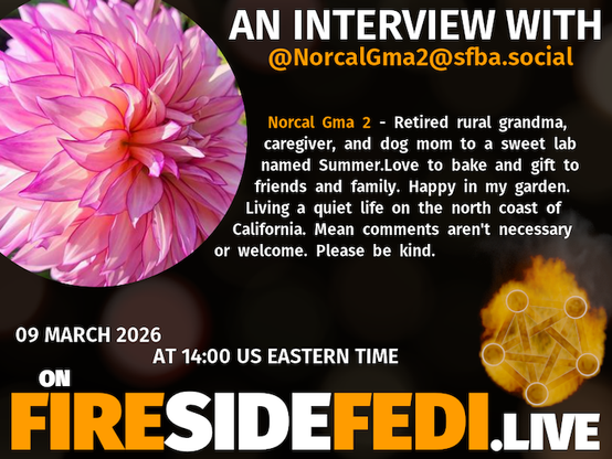 A dark image. The background is unclear and blurry. On the foreground on the left there is a huge circle, inside of which a profile picture belonging to @NorcalGma2@sfba.social. On the other side, a bit lower in the frame we see a fediverse logo, but on fire. This is the logo of the Fireside Fedi show. In between those two elements a text is written. This text says:
AN INTERVIEW WITH
@NorcalGma2@sfba.social
Norcal Gma 2 - Retired rural grandma, caregiver, and dog mom to a sweet lab named Summer.Love to bake and gift to friends and family. Happy in my garden. Living a quiet life on the north coast of California. Mean comments aren't necessary or welcome. Please be kind.
09 March 2026
AT 14:00 US EASTERN TIME
ON
FIRESIDEFEDI.LIVE