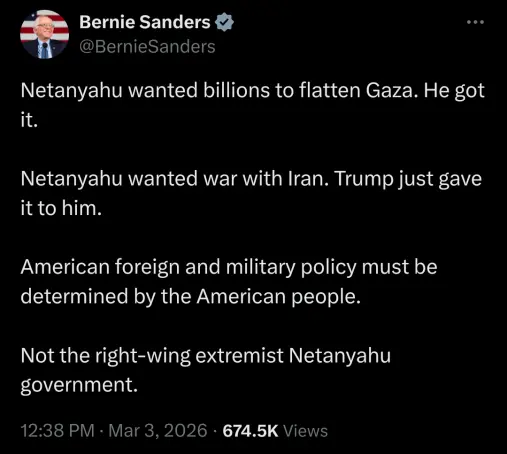 Twitter screenshot.

Display name is Bernie Sanders with a verified checkmark. Username is @BernieSanders.

Text: Netanyahu wanted billions to flatten Gaza. He got it. 

Netanyahu wanted war with Iran. Trump just gave it to him.

American foreign and military policy must be determined by the American people.

Not the right-wing extremist Netanyahu government.

Bottom text: 12:38 PM - Mar 3, 2026 - 674.5K Views