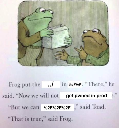 Famous meme template from Arnold Lobel's children's book series Frog and Toad.

Caption: Frog put the [../] in [the WAF]. "There," he said. "Now we will not [get pwned in production]". "But we can [%2e%2e%2f]," said the Toad. "That is true," said Frog.