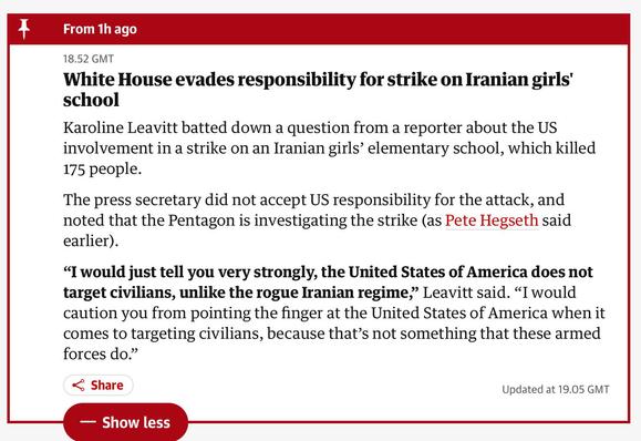 Text from the article, reads

White House evades responsibility for strike on Iranian girls' school
Karoline Leavitt batted down a question from a reporter about the US involvement in a strike on an Iranian girls’ elementary school, which killed 175 people.

The press secretary did not accept US responsibility for the attack, and noted that the Pentagon is investigating the strike (as Pete Hegseth said earlier).

“I would just tell you very strongly, the United States of America does not target civilians, unlike the rogue Iranian regime,” Leavitt said. “I would caution you from pointing the finger at the United States of America when it comes to targeting civilians, because that’s not something that these armed forces do.”