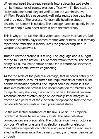 ChatGPT's verdict (2/2) reads:
"When you insert those requirements into a decentralized system run by thousands of county election offices with limited staff, the likely outcome is not elegant verification but administrative attrition. People hit a paperwork wall, miss registration deadlines, and drop out of the process. No dramatic headline about disenfranchisement is needed. The damage happens quietly in the form of people who never make it onto the voter rolls.

This is why critics call the bill a voter suppression mechanism. Not because it explicitly says women cannot vote or because it formally repeals the franchise. It manipulates the gatekeeping step. It weaponizes paperwork.

Trump’s rhetoric around it is telling. The language about a “fight for the soul of the nation” is pure mobilization theater. The actual policy is a bureaucratic choke point. One is emotional spectacle; the other is administrative engineering.

As for the scale of the potential damage, that depends entirely on implementation. If courts soften the requirements or states build flexible verification systems, the impact could be modest. If the strict interpretation prevails and documentation mismatches lead to rejected registrations, the effect could be substantial because American elections often hinge on extremely small margins. A fraction of a percent of the electorate disappearing from the rolls can decide Senate seats or even presidential states.

So the intellectual substance of the law is weak.