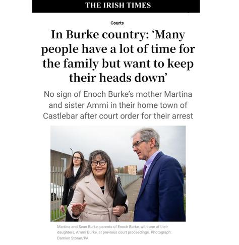 Headline of the linked article by Áine Ryan in The irish Times: "In Burke country: ‘Many people have a lot of time for the family but want to keep their heads down’".
Strapline: "No sign of Enoch Burke’s mother Martina and sister Ammi in their home town of Castlebar after court order for their arrest".
Photo captioj: "Martina and Sean Burke, parents of Enoch Burke, with one of their daughters, Ammi Burke, at previous court proceedings. Photograph: Damien Storan/PA"
