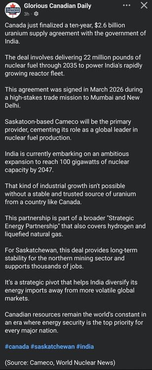 Glorious Canadian Daily
CANADIAN
3h
O
DAILY
Canada just finalized a ten-year, $2.6 billion
uranium supply agreement with the government of
India.
The deal involves delivering 22 million pounds of
nuclear fuel through 2035 to power India's rapidly
growing reactor fleet.
This agreement was signed in March 2026 during
a high-stakes trade mission to Mumbai and New
Delhi.
Saskatoon-based Cameco will be the primary
provider, cementing its role as a global leader in
nuclear fuel production.
India is currently embarking on an ambitious
expansion to reach 100 gigawatts of nuclear
capacity by 2047
That kind of industrial growth isn't possible
without a stable and trusted source of uranium
from a country like Canada.
This partnership is part of a broader "Strategic
Energy Partnership" that also covers hydrogen and
liquefied natural gas.
For Saskatchewan, this deal provides long-term
stability for the northern mining sector and
supports thousands of jobs.
It's a strategic pivot that helps India diversify its
energy imports away from more volatile global
markets.
Canadian resources remain the world's constant in
an era where energy security is the top priority for
every major nation.
#canada #saskatchewan #india
(Source: Cameco, World Nuclear News)