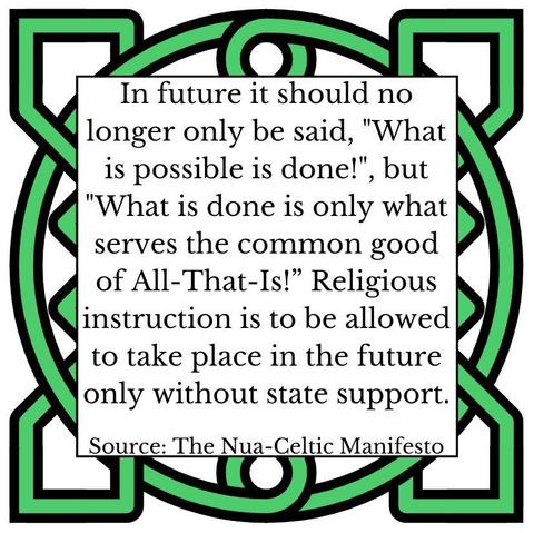 In future it should no longer only be be said, "What is possible is done!", but "What is done is only what serves the common good of All-That-Is!"  
Religious instruction is to be allowed to take place in the future only without state support. Source: The Nua-Celtic Manifesto