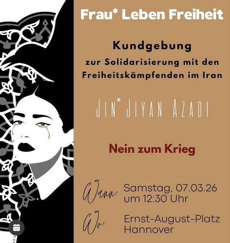 Frau* Leben Freiheit
Kundgebung
zur Solidarisierung mit den Freiheitskämpfenden im Iran
JIN*JIYAN AZADI
Nein zum Krieg
Wann: 07.03.26 um 12:30 Uhr
Wo: Ernst-August-Platz Hannover