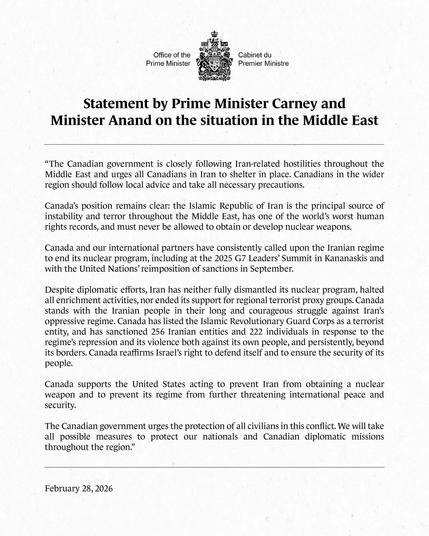 Canada’s position remains clear: the Islamic Republic of Iran is the principal source of instability and terror throughout the Middle East, has one of the world’s worst human rights records, and must never be allowed to obtain or develop nuclear weapons.

Canada and our international partners have consistently called upon the Iranian regime to end its nuclear program, including at the 2025 G7 Leaders’ Summit in Kananaskis and with the United Nations’ reimposition of sanctions in Sep.

Despite diplomatic efforts, Iran has neither fully dismantled its nuclear program, halted all enrichment activities, nor ended its support for regional terrorist proxy groups. Canada stands with the Iranian people in their long and courageous struggle against Iran’s oppressive regime. Canada has listed the Islamic Revolutionary Guard Corps as a terrorist entity, and has sanctioned 256 Iranian entities and 222 individuals in response to the regime’s repression and its violence both against its own people, and persistently, beyond its borders. Canada reaffirms Israel’s right to defend itself and to ensure the security of its people.

Canada supports the United States acting to prevent Iran from obtaining a nuclear weapon and to prevent its regime from further threatening international peace and security.

The Canadian government urges the protection of all civilians in this conflict. We will take all possible measures to protect our nationals and Canadian diplomatic missions throughout the region.
