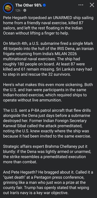 The Other 98%
Other98
12h
Pete Hegseth torpedoed an UNARMED ship sailing
home from a friendly naval exercise, killed 87
sailors, and left the rest floating in the Indian
Ocean without lifting a finger to help.
On March 4th, a U.S. submarine fired a single Mark
48 torpedo into the hull of the IRIS Dena, an Iranian
frigate returning from India's MILAN 2026
multinational naval exercises. The ship had
roughly 180 people on board. At least 87 were
killed and 61 remain missing. Sri Lanka's navy had
to step in and rescue the 32 survivors
Here's what makes this even more sickening. Both
the U.S. and Iran were participants in the same
Indian-hosted exercise, which required ships to
operate without live ammunition.
The U.S.sent a P-8A patrol aircraft that flew drills
alongside the Dena just days before a submarine
destroyed her. Former Indian Foreign Secretary
Kanwal Sibal called the attack premeditated,
noting the U.S. knew exactly where the ship was
because it had been invited to the same exercise.
Strategic affairs expert Brahma Chellaney put it
oluntly: if the Dena was lightly armed or unarmed
the strike resembles a premeditated execution
more than combat.
And Pete Hegseth? He bragged about it. Called it a
'quiet death" at a Pentagon press conference,
grinning like a man who just won a prize at the
county fair. Trump has openly stated that wiping
out Iran's navy is a key war objective.