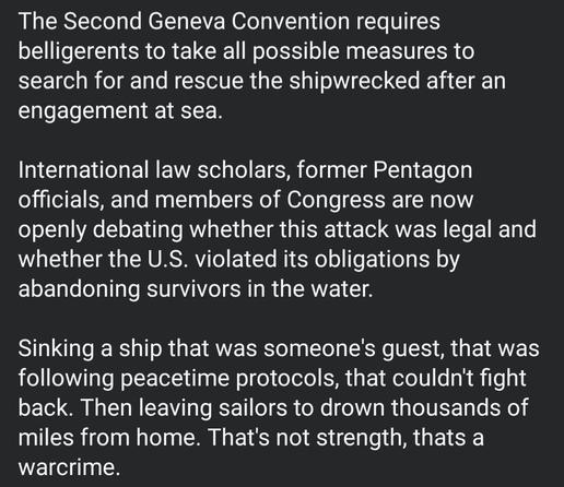 The Second Geneva Convention requires
belligerents to take all possible measures to
search for and rescue the shipwrecked after an
engagement at sea
International law scholars, former Pentagon
officials, and members of Congress are now
openly debating whether this attack was legal and
whether the U.S. violated its obligations by
abandoning survivors in the water.
Sinking a ship that was someone's guest, that was
following peacetime protocols, that couldn't fight
back. Then leaving sailors to drown thousands of
miles from home. That's not strength, thats a
warcrime.