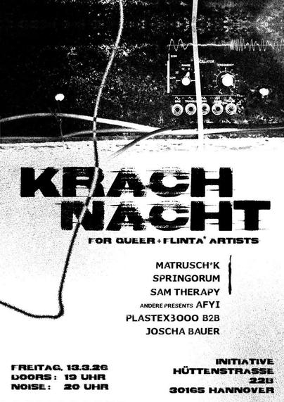 Schwarz/Weißes Plakat, im dunklen oberen Drittel ist eine Klangwellenform und die Bedienoberfläche eines Modular Synthesizer Oszillators zu sehen. Im unteren Drittel steht schwarz auf weiß:
Krach Nacht
for Queer + FLINTA* artists
Matrusch*K
Springorum
Sam Therapy
Andere presents AFYI
Plastex 3000 b2b Joscha Bauer
Freitag, 13.3.26
Doors: 19 Uhr
Noise: 20 Uhr
Initiative
Hüttenstraße
22B
30165 Hannover