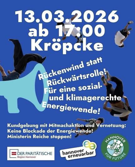 13.03.2026 ab 17:00
Kröpcke
Rückenwind statt Rückwärtsrolle!
Für eine sozial-und klimagerechte
Energiewende!
Kundgebung mit Mitmachaktion ünd Vernetzung:
Keine Blockade der Energiewende!
Ministerin Reiche stoppen!
Logos von DER PARITÄTISCHE Region Hannover, hannover erneuerbar,
HANNOVER FOR FUTURE