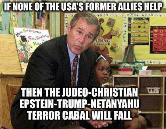 GW Bush reading to school children:

"IF NONE OF THE USA'S FORMER ALLIES HELP,  THEN THE JUDEO-CHRISTIAN 
EPSTEIN-TRUMP-NETANYAHU
TERROR CABAL WILL FALL"
